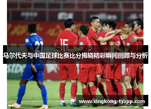 马尔代夫与中国足球比赛比分揭晓精彩瞬间回顾与分析